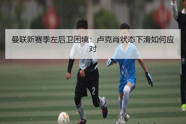 曼联新赛季左后卫困境：卢克肖状态下滑如何应对